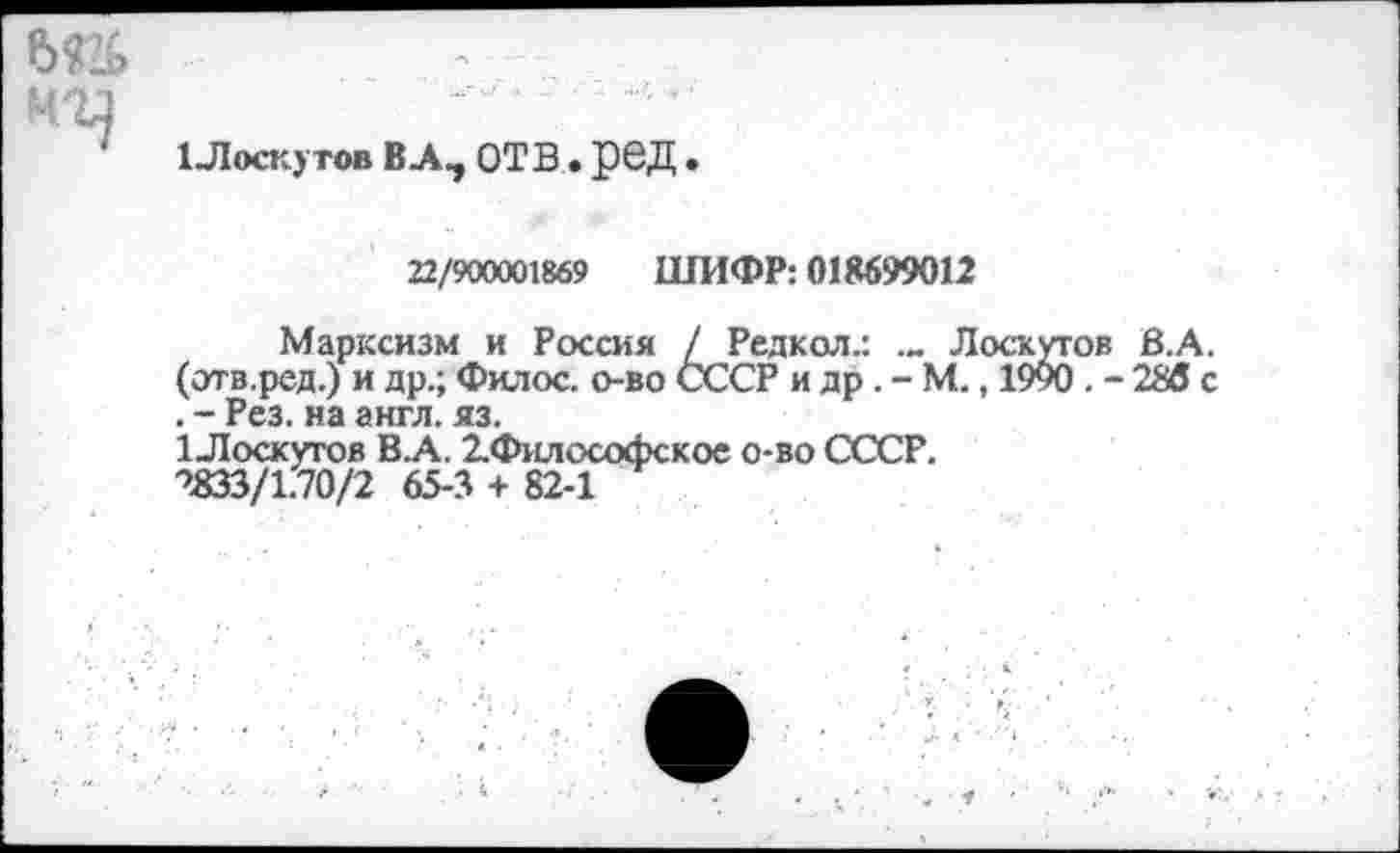 ﻿e>n
1Лоскутов ВЛ, ОТВ . рбД .
22/900001869 ШИФР: 018699012
Марксизм и Россия / Редкол.: .„ Лоскутов В.А. (отв.ред.) и др.; Филос. о-во СССР и др. - М., 1990. - 286 с . - Рез. на англ. яз.
1 Лоскутов В.А. 2.Философское о-во СССР.
2833/1.70/2 65-3 + 82-1